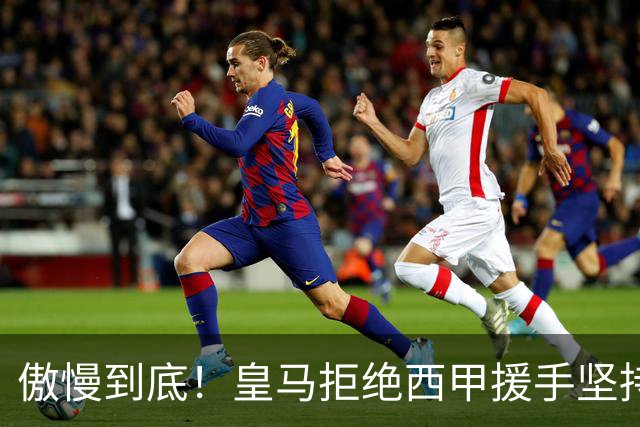 傲慢到底！皇马拒绝西甲援手坚持冷处理，毫无悔意敷衍应对风波