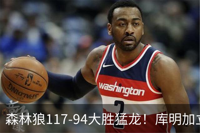 森林狼117-94大胜猛龙！库明加立大功，此战看到4个事实：8换2交易很值得