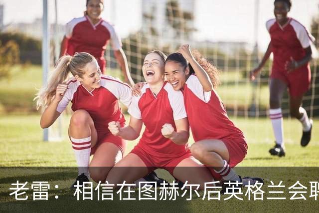 老雷：相信在图赫尔后英格兰会聘请本土教练，兰帕德会是完美人选