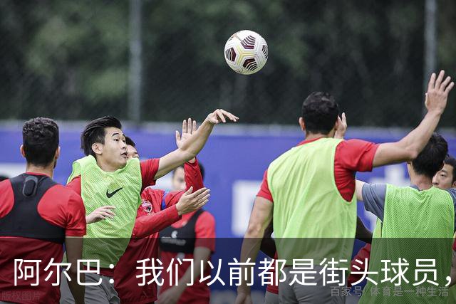 阿尔巴：我们以前都是街头球员，但如今球员却更像机器人
