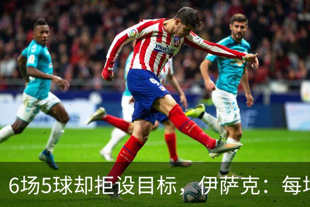 6场5球却拒设目标，伊萨克：每场都想进球