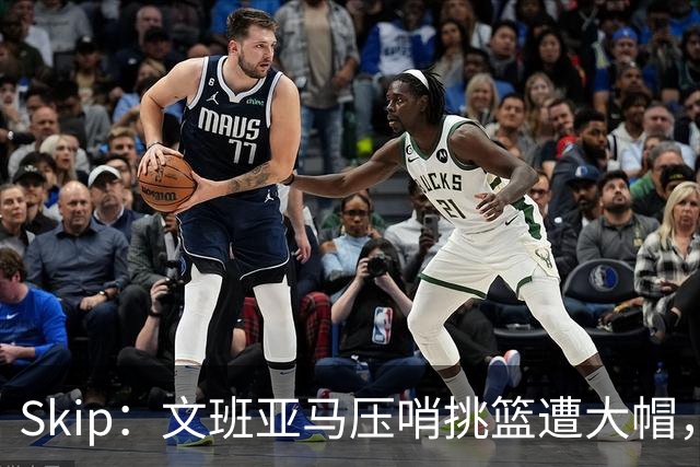 Skip：文班亚马压哨挑篮遭大帽，为阿门高呼